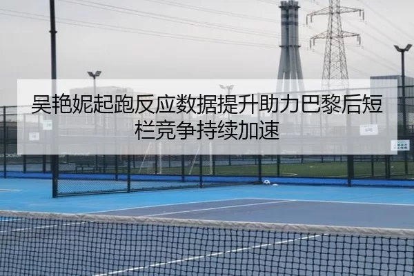 吴艳妮起跑反应数据提升助力巴黎后短栏竞争持续加速