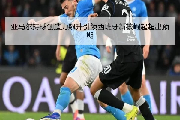 亚马尔持球创造力飙升引领西班牙新核崛起超出预期